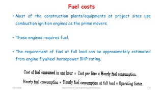 Fuel costs
• Most of the construction plants/equipments at project sites use
combustion ignition engines as the prime movers.
• These engines requires fuel.
• The requirement of fuel at full load can be approximately estimated
from engine flywheel horsepower BHP rating.
3/22/2018 Department of CIvil Engineering,VVIET,Mysuru. 124
 