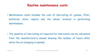 Routine maintenance costs
• Maintenance costs includes the cost of lubricating oil, grease, filter,
batteries, minor repairs and the labour involved in performing
maintenance.
• The quantity of lubricating oil required for lubrication can be calculated
from the manufacturer’s manual showing the number of hours after
which the oil changing is needed.
3/22/2018 Department of CIvil Engineering,VVIET,Mysuru. 127
 
