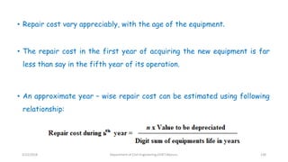 • Repair cost vary appreciably, with the age of the equipment.
• The repair cost in the first year of acquiring the new equipment is far
less than say in the fifth year of its operation.
• An approximate year – wise repair cost can be estimated using following
relationship:
3/22/2018 Department of CIvil Engineering,VVIET,Mysuru. 130
 