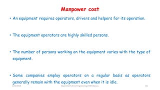 Manpower cost
• An equipment requires operators, drivers and helpers for its operation.
• The equipment operators are highly skilled persons.
• The number of persons working on the equipment varies with the type of
equipment.
• Some companies employ operators on a regular basis as operators
generally remain with the equipment even when it is idle.
3/22/2018 Department of CIvil Engineering,VVIET,Mysuru. 131
 