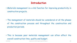 Introduction
• Materials management is a vital function for improving productivity in
construction projects.
• The management of materials should be considered at all the phases
of the construction process and throughout the construction and
production periods.
• This is because poor materials management can often affect the
overall construction time, quality and budget.
3/22/2018 Department of CIvil Engineering,VVIET,Mysuru. 136
 