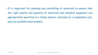 • It is important for planning and controlling of materials to ensure that
the right quality and quantity of materials and installed equipment are
appropriately specified in a timely manner, obtained at a reasonable cost,
and are available when needed.
3/22/2018 Department of CIvil Engineering,VVIET,Mysuru. 137
 