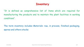 “It is defined as comprehensive list of items which are required for
manufacturing the products and to maintain the plant facilities in working
conditions”.
The term inventory includes Materials: raw, in process, finished packaging,
spares and others stocks
Inventory
3/22/2018 Department of CIvil Engineering,VVIET,Mysuru. 143
 