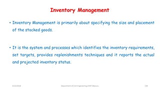 Inventory Management
• Inventory Management is primarily about specifying the size and placement
of the stocked goods.
• It is the system and processes which identifies the inventory requirements,
set targets, provides replenishments techniques and it reports the actual
and projected inventory status.
3/22/2018 Department of CIvil Engineering,VVIET,Mysuru. 144
 