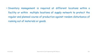 • Inventory management is required at different locations within a
facility or within multiple locations of supply network to protect the
regular and planned course of production against random disturbance of
running out of materials or goods.
3/22/2018 Department of CIvil Engineering,VVIET,Mysuru. 145
 