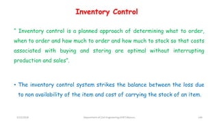 Inventory Control
“ Inventory control is a planned approach of determining what to order,
when to order and how much to order and how much to stock so that costs
associated with buying and storing are optimal without interrupting
production and sales”.
• The inventory control system strikes the balance between the loss due
to non availability of the item and cost of carrying the stock of an item.
3/22/2018 Department of CIvil Engineering,VVIET,Mysuru. 146
 