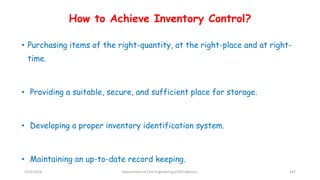 How to Achieve Inventory Control?
• Purchasing items of the right-quantity, at the right-place and at right-
time.
• Providing a suitable, secure, and sufficient place for storage.
• Developing a proper inventory identification system.
• Maintaining an up-to-date record keeping.
3/22/2018 Department of CIvil Engineering,VVIET,Mysuru. 147
 