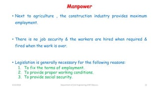 Manpower
• Next to agriculture , the construction industry provides maximum
employment.
• There is no job security & the workers are hired when required &
fired when the work is over.
• Legislation is generally necessary for the following reasons:
1. To fix the terms of employment.
2. To provide proper working conditions.
3. To provide social security.
3/22/2018 Department of CIvil Engineering,VVIET,Mysuru. 15
 