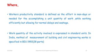 Where,
• Workers productivity standard is defined as the effort in man-days or
needed for the accomplishing a unit quantity of work ,while working
efficiently but allowing for normal delays and wastage.
• Work quantity of the activity involved is expressed in standard units. In
India, method of measurement of building and civil engineering works is
specified in BIS 1992(28 parts)
3/22/2018 Department of CIvil Engineering,VVIET,Mysuru. 19
 
