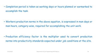 • Completion period is taken as working days or hours planned or earmarked to
accomplish the task.
• Workers production norms in the above equation, is expressed in man days or
man hours, category-wise, required for accomplishing the unit work.
• Production efficiency factor is the multiplier used to convert production
norms into productivity standards expected under job conditions at the site.
3/22/2018 Department of CIvil Engineering,VVIET,Mysuru. 20
 