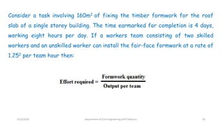 Consider a task involving 160m2 of fixing the timber formwork for the roof
slab of a single storey building. The time earmarked for completion is 4 days,
working eight hours per day. If a workers team consisting of two skilled
workers and an unskilled worker can install the fair-face formwork at a rate of
1.252 per team hour then:
3/22/2018 Department of CIvil Engineering,VVIET,Mysuru. 24
 