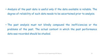 • Analysis of the past data is useful only if the data available is reliable. The
degree of reliability of such data needs to be ascertained prior to analysis.
• The past analysis must not blindly compound the inefficiencies or the
problems of the past. The actual context in which the past performance
data was recorded should be studied.
3/22/2018 Department of CIvil Engineering,VVIET,Mysuru. 29
 