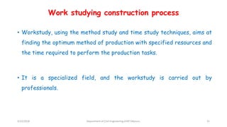 Work studying construction process
• Workstudy, using the method study and time study techniques, aims at
finding the optimum method of production with specified resources and
the time required to perform the production tasks.
• It is a specialized field, and the workstudy is carried out by
professionals.
3/22/2018 Department of CIvil Engineering,VVIET,Mysuru. 31
 