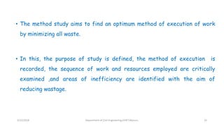 • The method study aims to find an optimum method of execution of work
by minimizing all waste.
• In this, the purpose of study is defined, the method of execution is
recorded, the sequence of work and resources employed are critically
examined ,and areas of inefficiency are identified with the aim of
reducing wastage.
3/22/2018 Department of CIvil Engineering,VVIET,Mysuru. 32
 