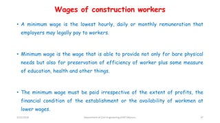Wages of construction workers
• A minimum wage is the lowest hourly, daily or monthly remuneration that
employers may legally pay to workers.
• Minimum wage is the wage that is able to provide not only for bare physical
needs but also for preservation of efficiency of worker plus some measure
of education, health and other things.
• The minimum wage must be paid irrespective of the extent of profits, the
financial condition of the establishment or the availability of workmen at
lower wages.
3/22/2018 Department of CIvil Engineering,VVIET,Mysuru. 37
 