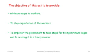 The objective of this act is to provide:
• minimum wages to workers.
• To stop exploitation of the workers.
• To empower the government to take steps for fixing minimum wages
and to revising it in a timely manner
3/22/2018 Department of CIvil Engineering,VVIET,Mysuru. 40
 