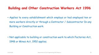 Building and Other Construction Workers Act 1996
• Applies to every establishment which employs or had employed ten or
more workers directly or through a Contractor / Subcontractor In any
Building or Construction work.
• Not applicable to building or construction work to which Factories Act,
1948 or Mines Act, 1952 applies.
3/22/2018 Department of CIvil Engineering,VVIET,Mysuru. 43
 