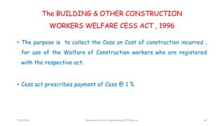 The BUILDING & OTHER CONSTRUCTION
WORKERS WELFARE CESS ACT , 1996
• The purpose is to collect the Cess on Cost of construction incurred ,
for use of the Welfare of Construction workers who are registered
with the respective act.
• Cess act prescribes payment of Cess @ 1 %
3/22/2018 Department of CIvil Engineering,VVIET,Mysuru. 45
 