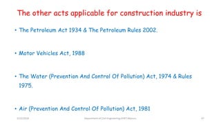 The other acts applicable for construction industry is
• The Petroleum Act 1934 & The Petroleum Rules 2002.
• Motor Vehicles Act, 1988
• The Water (Prevention And Control Of Pollution) Act, 1974 & Rules
1975.
• Air (Prevention And Control Of Pollution) Act, 1981
3/22/2018 Department of CIvil Engineering,VVIET,Mysuru. 47
 
