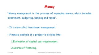 Money
“Money management is the process of managing money, which includes
investment, budgeting, banking and taxes”.
• It is also called investment management.
• Financial analysis of a project is divided into:
1.Estimation of capital cost requirement.
2.Source of financing.
3/22/2018 Department of CIvil Engineering,VVIET,Mysuru. 5
 