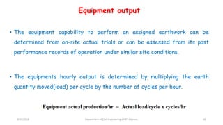 Equipment output
• The equipment capability to perform an assigned earthwork can be
determined from on-site actual trials or can be assessed from its past
performance records of operation under similar site conditions.
• The equipments hourly output is determined by multiplying the earth
quantity moved(load) per cycle by the number of cycles per hour.
3/22/2018 Department of CIvil Engineering,VVIET,Mysuru. 68
 