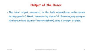 Output of the Dozer
• The ideal output, measured in the bulk volume(loose soil),assumes
dozing speed of 3km/h, maneuvering time of 0.15minutes,easy going on
level ground and dozing of materials(bank) using a straight S-blade.
3/22/2018 Department of CIvil Engineering,VVIET,Mysuru. 89
 