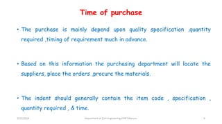 Time of purchase
• The purchase is mainly depend upon quality specification ,quantity
required ,timing of requirement much in advance.
• Based on this information the purchasing department will locate the
suppliers, place the orders ,procure the materials.
• The indent should generally contain the item code , specification ,
quantity required , & time.
3/22/2018 Department of CIvil Engineering,VVIET,Mysuru. 9
 