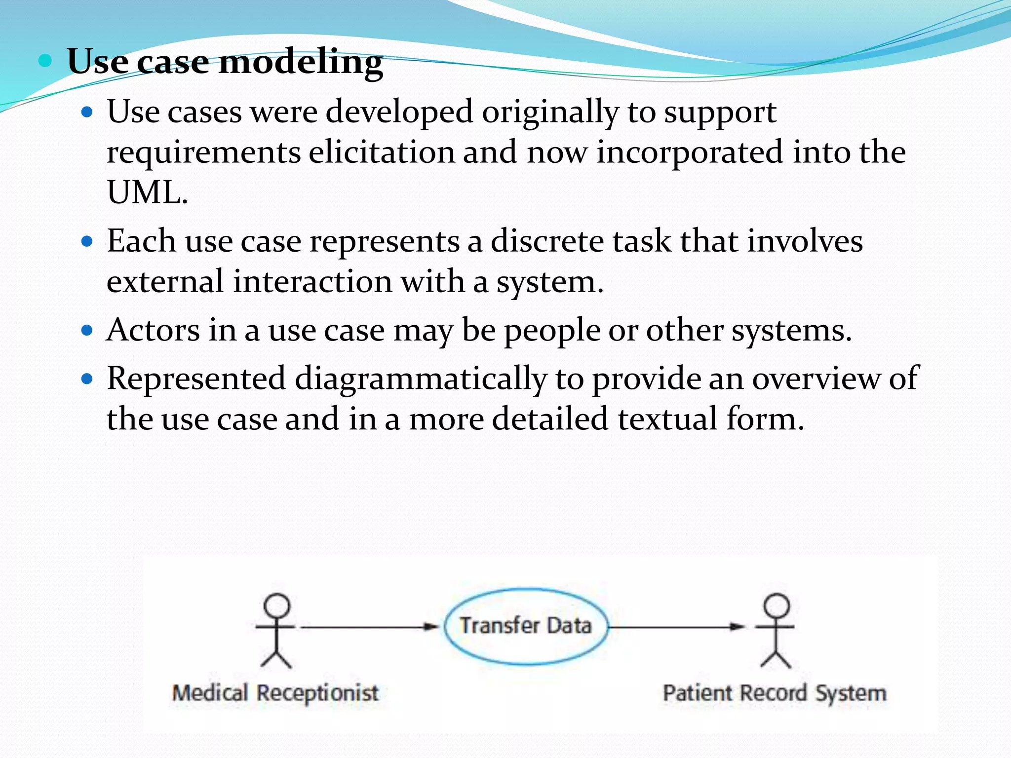  Use case modeling
 Use cases were developed originally to support
requirements elicitation and now incorporated into the
UML.
 Each use case represents a discrete task that involves
external interaction with a system.
 Actors in a use case may be people or other systems.
 Represented diagrammatically to provide an overview of
the use case and in a more detailed textual form.
 