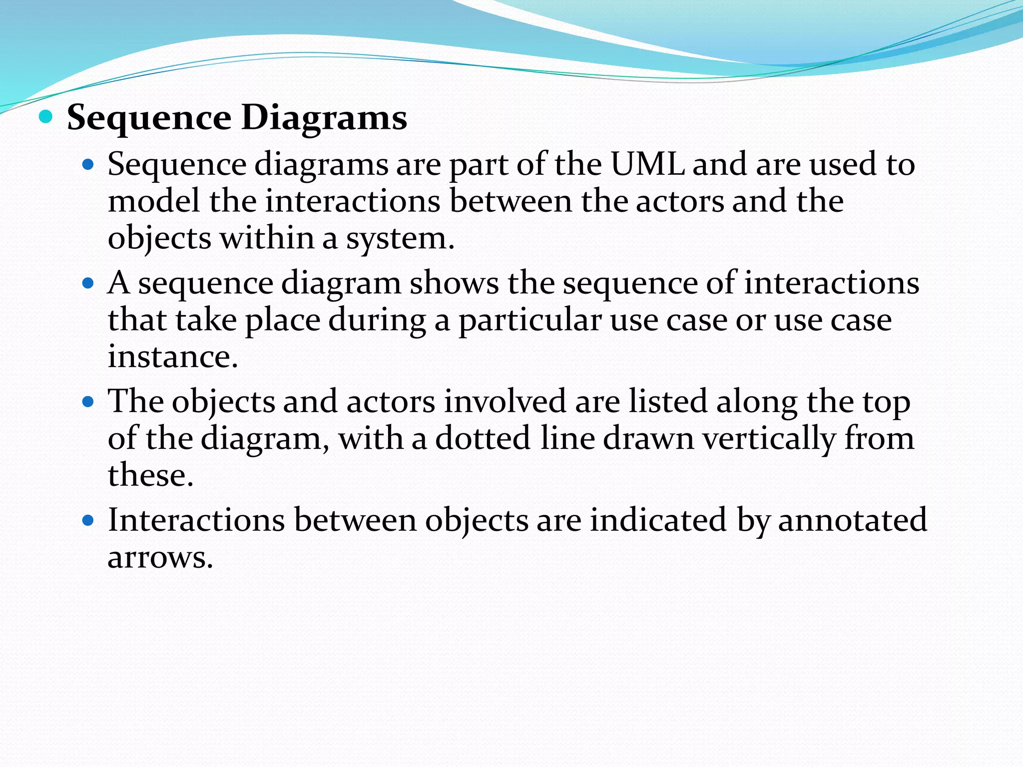  Sequence Diagrams
 Sequence diagrams are part of the UML and are used to
model the interactions between the actors and the
objects within a system.
 A sequence diagram shows the sequence of interactions
that take place during a particular use case or use case
instance.
 The objects and actors involved are listed along the top
of the diagram, with a dotted line drawn vertically from
these.
 Interactions between objects are indicated by annotated
arrows.
 