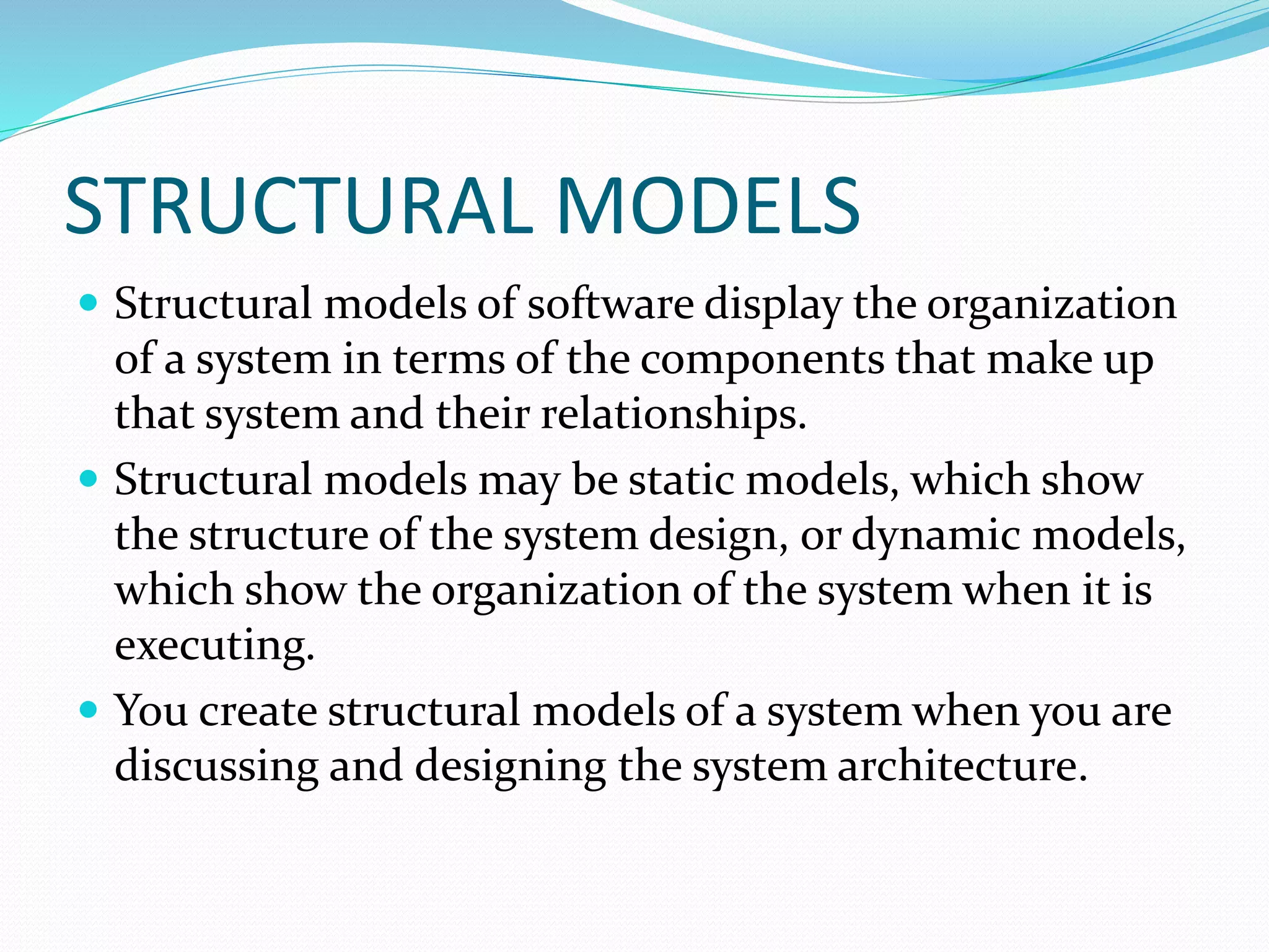 STRUCTURAL MODELS
 Structural models of software display the organization
of a system in terms of the components that make up
that system and their relationships.
 Structural models may be static models, which show
the structure of the system design, or dynamic models,
which show the organization of the system when it is
executing.
 You create structural models of a system when you are
discussing and designing the system architecture.
 