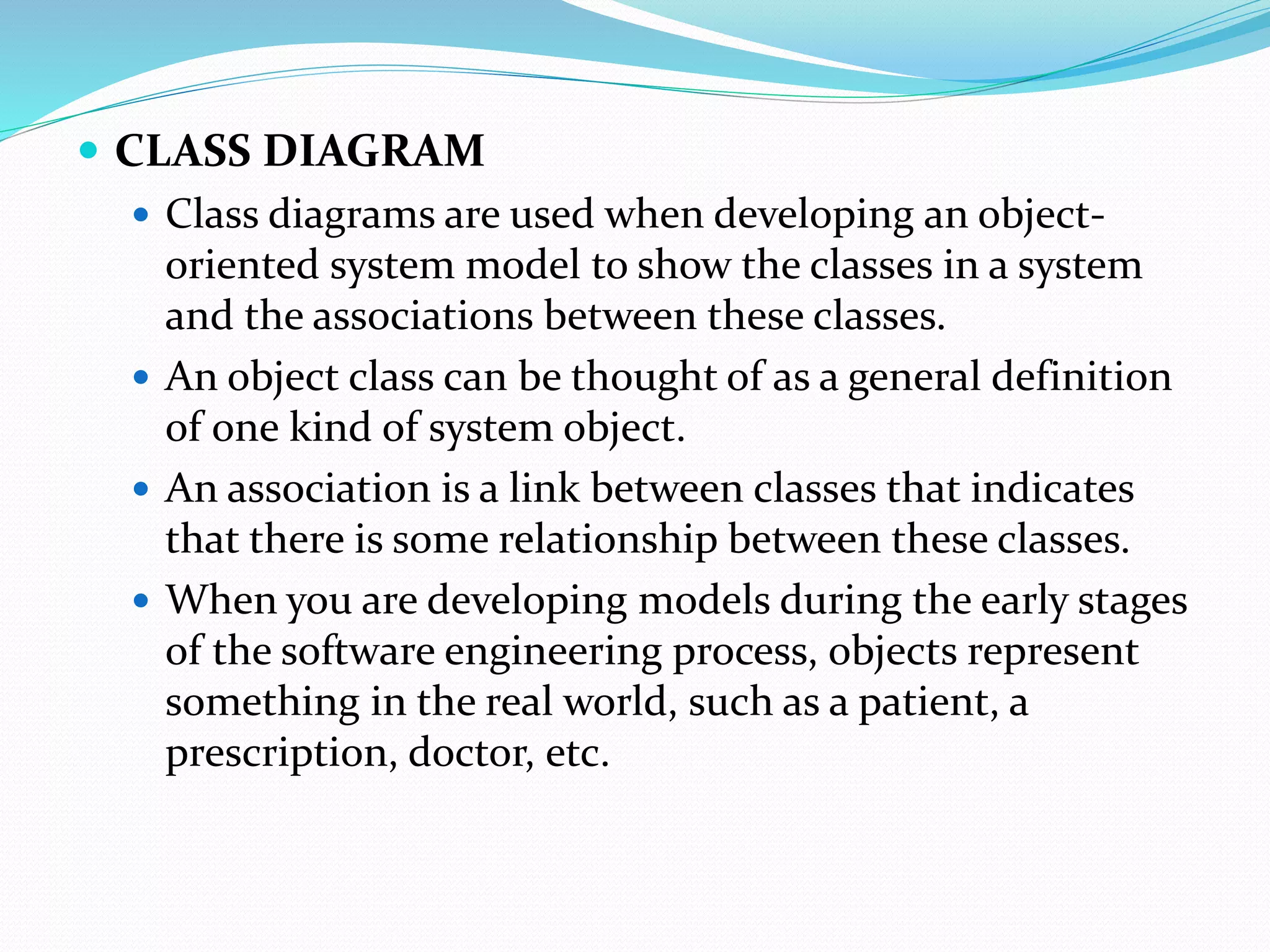  CLASS DIAGRAM
 Class diagrams are used when developing an object-
oriented system model to show the classes in a system
and the associations between these classes.
 An object class can be thought of as a general definition
of one kind of system object.
 An association is a link between classes that indicates
that there is some relationship between these classes.
 When you are developing models during the early stages
of the software engineering process, objects represent
something in the real world, such as a patient, a
prescription, doctor, etc.
 