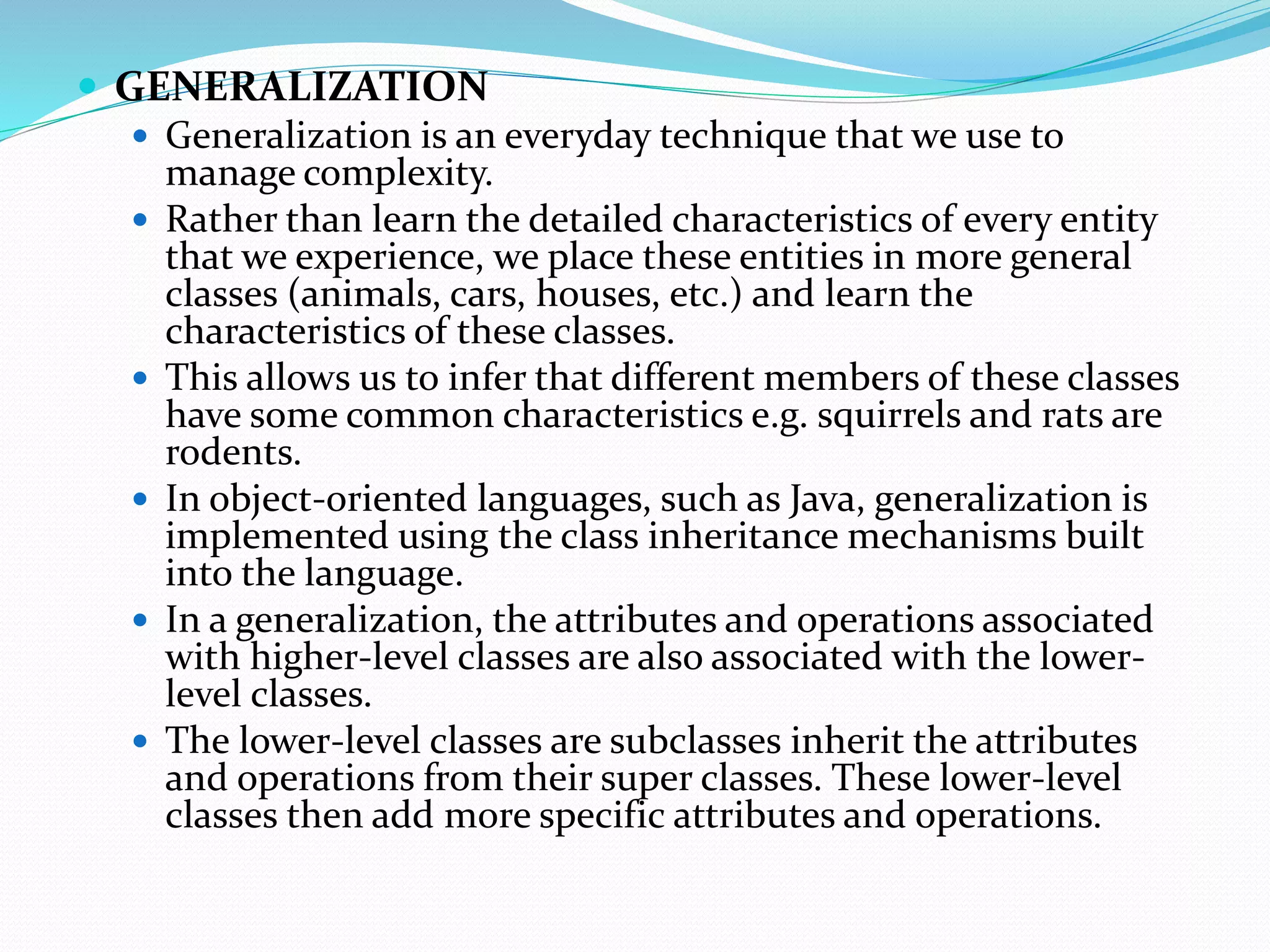  GENERALIZATION
 Generalization is an everyday technique that we use to
manage complexity.
 Rather than learn the detailed characteristics of every entity
that we experience, we place these entities in more general
classes (animals, cars, houses, etc.) and learn the
characteristics of these classes.
 This allows us to infer that different members of these classes
have some common characteristics e.g. squirrels and rats are
rodents.
 In object-oriented languages, such as Java, generalization is
implemented using the class inheritance mechanisms built
into the language.
 In a generalization, the attributes and operations associated
with higher-level classes are also associated with the lower-
level classes.
 The lower-level classes are subclasses inherit the attributes
and operations from their super classes. These lower-level
classes then add more specific attributes and operations.
 