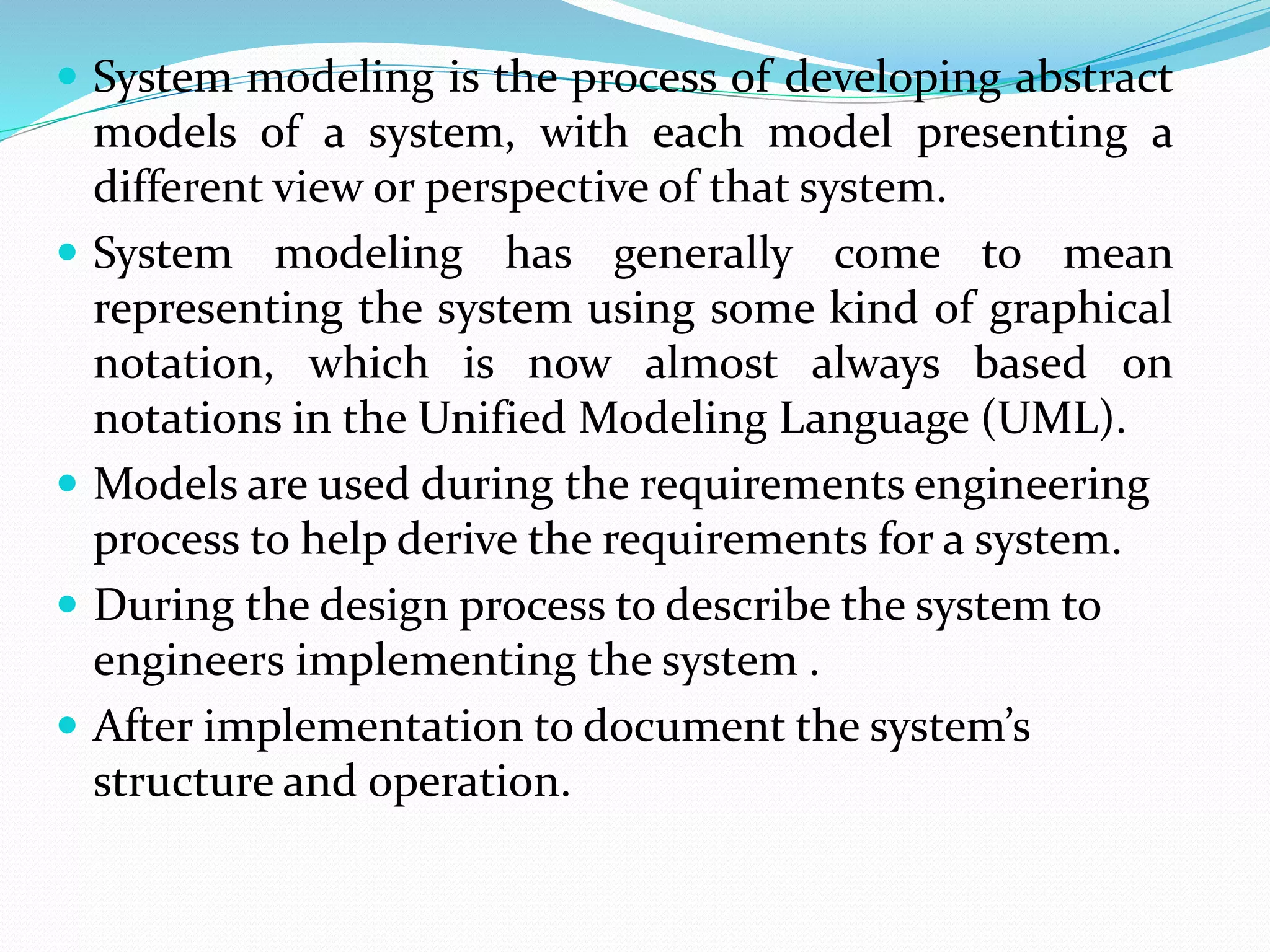 System modeling is the process of developing abstract
models of a system, with each model presenting a
different view or perspective of that system.
 System modeling has generally come to mean
representing the system using some kind of graphical
notation, which is now almost always based on
notations in the Unified Modeling Language (UML).
 Models are used during the requirements engineering
process to help derive the requirements for a system.
 During the design process to describe the system to
engineers implementing the system .
 After implementation to document the system’s
structure and operation.
 