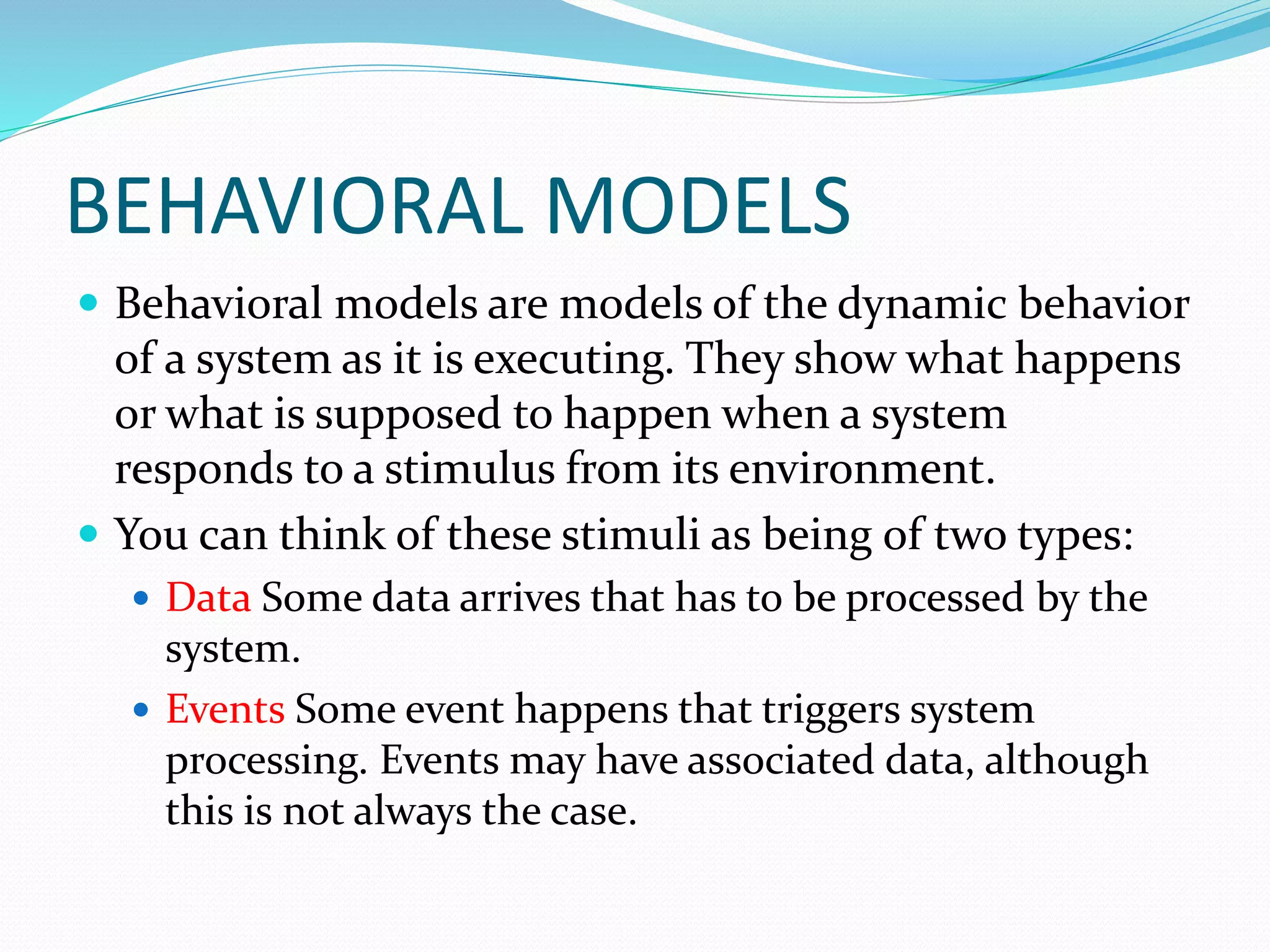 BEHAVIORAL MODELS
 Behavioral models are models of the dynamic behavior
of a system as it is executing. They show what happens
or what is supposed to happen when a system
responds to a stimulus from its environment.
 You can think of these stimuli as being of two types:
 Data Some data arrives that has to be processed by the
system.
 Events Some event happens that triggers system
processing. Events may have associated data, although
this is not always the case.
 