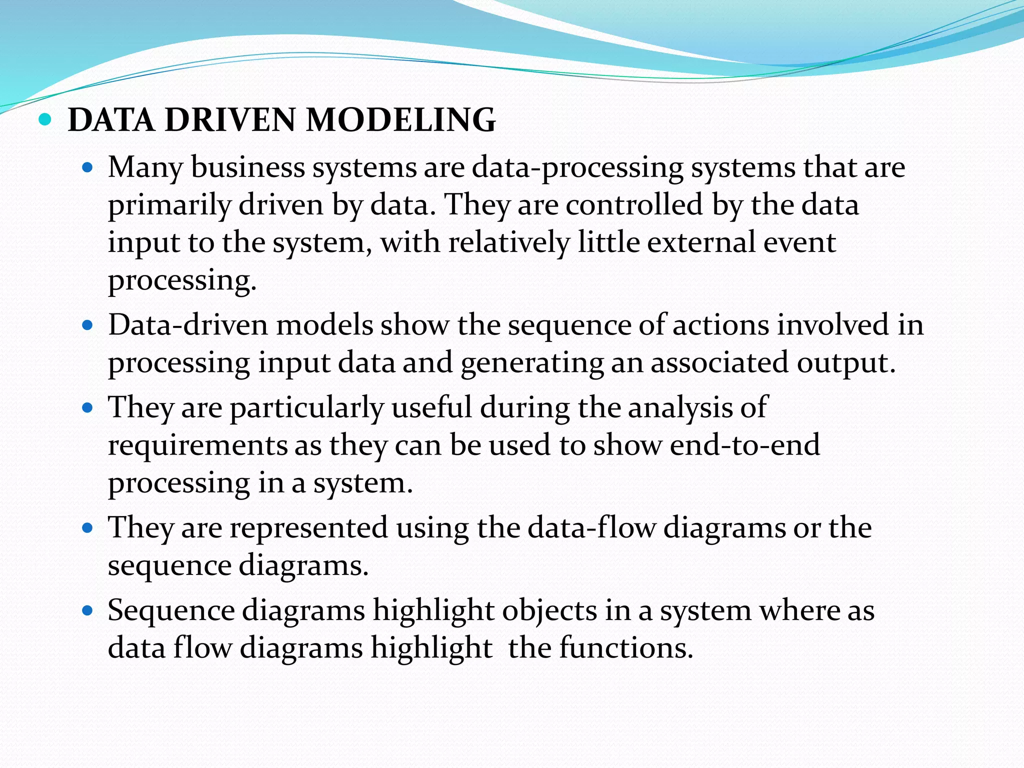  DATA DRIVEN MODELING
 Many business systems are data-processing systems that are
primarily driven by data. They are controlled by the data
input to the system, with relatively little external event
processing.
 Data-driven models show the sequence of actions involved in
processing input data and generating an associated output.
 They are particularly useful during the analysis of
requirements as they can be used to show end-to-end
processing in a system.
 They are represented using the data-flow diagrams or the
sequence diagrams.
 Sequence diagrams highlight objects in a system where as
data flow diagrams highlight the functions.
 