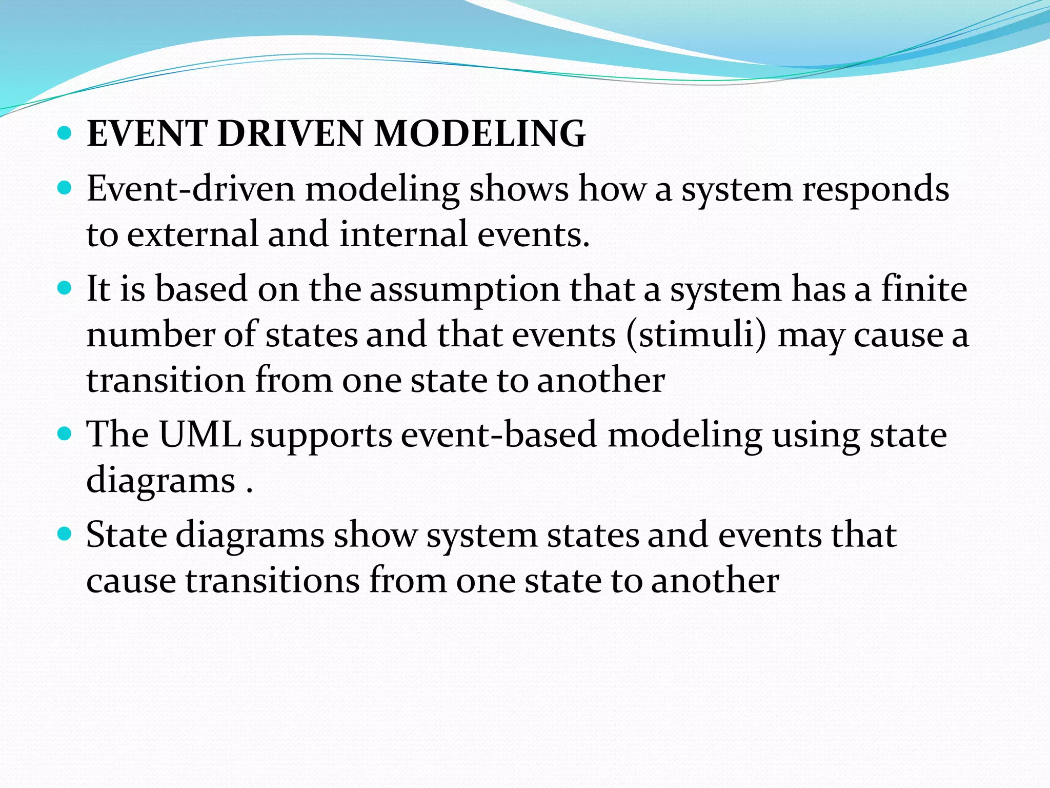  EVENT DRIVEN MODELING
 Event-driven modeling shows how a system responds
to external and internal events.
 It is based on the assumption that a system has a finite
number of states and that events (stimuli) may cause a
transition from one state to another
 The UML supports event-based modeling using state
diagrams .
 State diagrams show system states and events that
cause transitions from one state to another
 