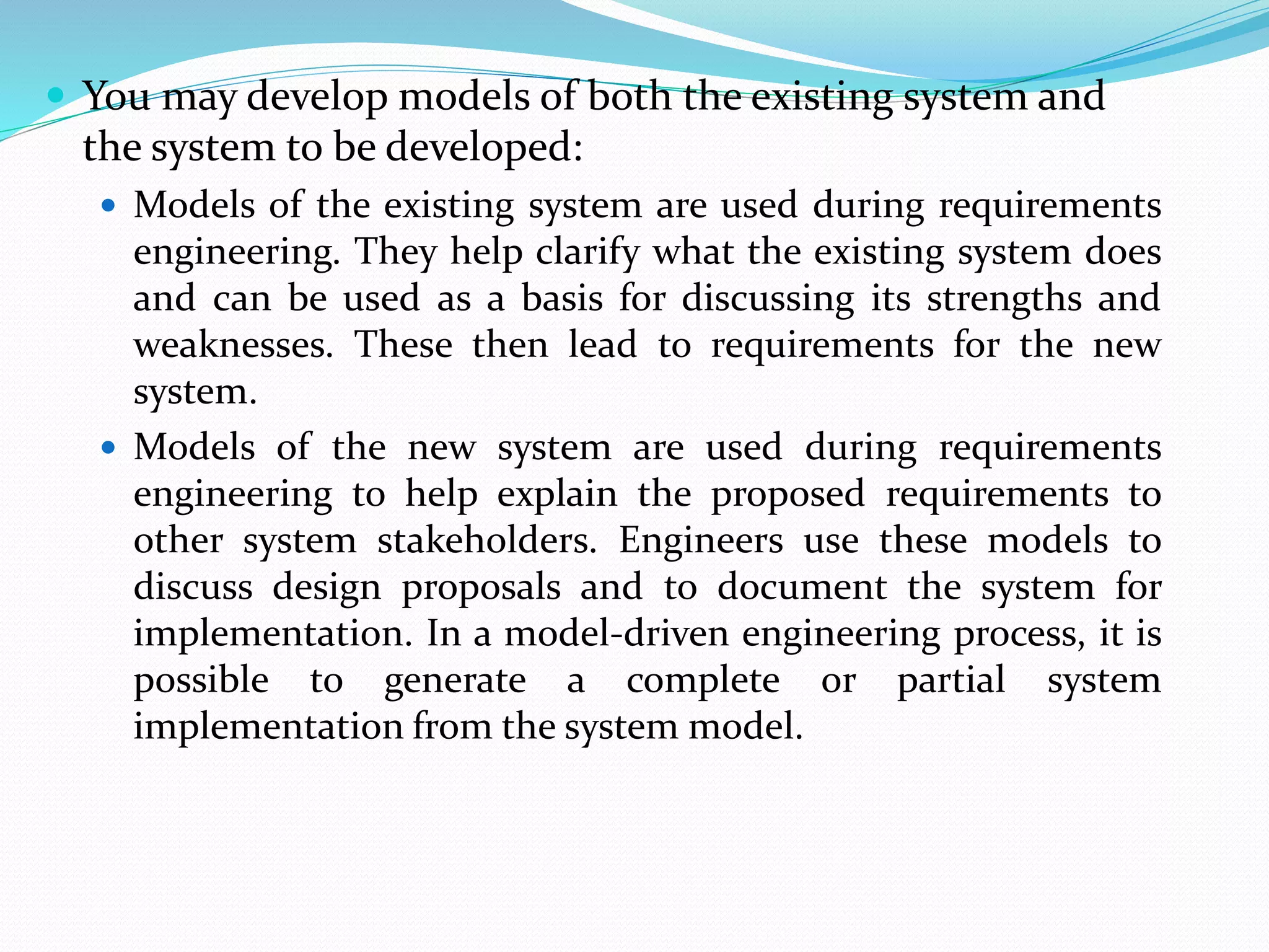  You may develop models of both the existing system and
the system to be developed:
 Models of the existing system are used during requirements
engineering. They help clarify what the existing system does
and can be used as a basis for discussing its strengths and
weaknesses. These then lead to requirements for the new
system.
 Models of the new system are used during requirements
engineering to help explain the proposed requirements to
other system stakeholders. Engineers use these models to
discuss design proposals and to document the system for
implementation. In a model-driven engineering process, it is
possible to generate a complete or partial system
implementation from the system model.
 