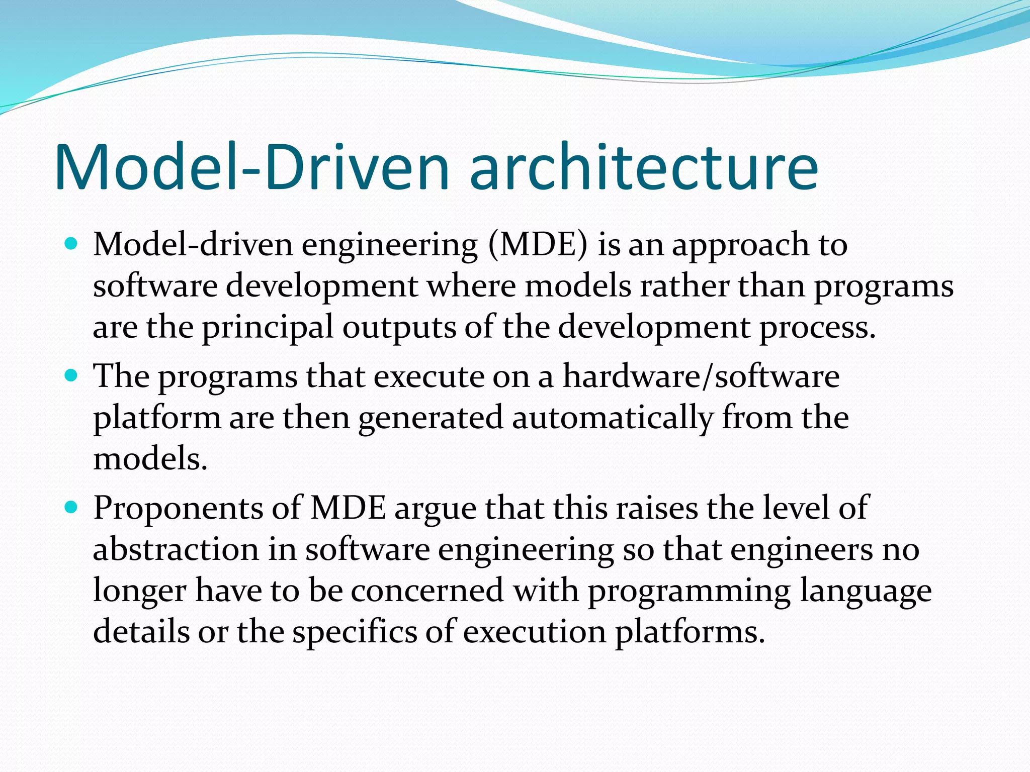Model-Driven architecture
 Model-driven engineering (MDE) is an approach to
software development where models rather than programs
are the principal outputs of the development process.
 The programs that execute on a hardware/software
platform are then generated automatically from the
models.
 Proponents of MDE argue that this raises the level of
abstraction in software engineering so that engineers no
longer have to be concerned with programming language
details or the specifics of execution platforms.
 