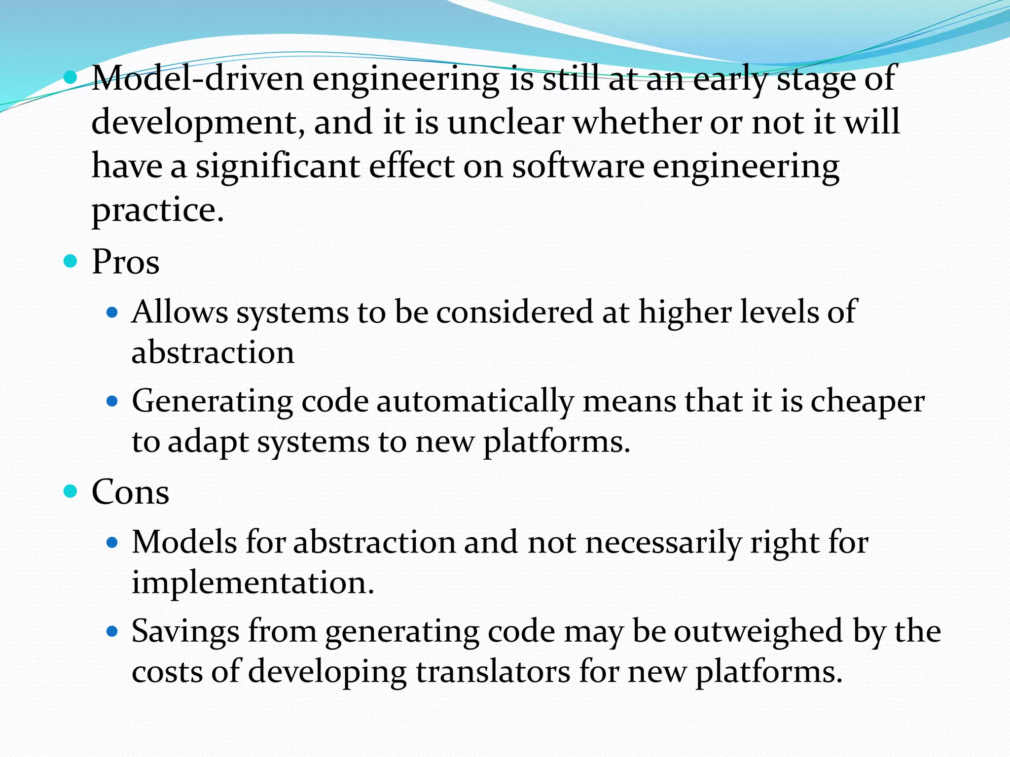  Model-driven engineering is still at an early stage of
development, and it is unclear whether or not it will
have a significant effect on software engineering
practice.
 Pros
 Allows systems to be considered at higher levels of
abstraction
 Generating code automatically means that it is cheaper
to adapt systems to new platforms.
 Cons
 Models for abstraction and not necessarily right for
implementation.
 Savings from generating code may be outweighed by the
costs of developing translators for new platforms.
 