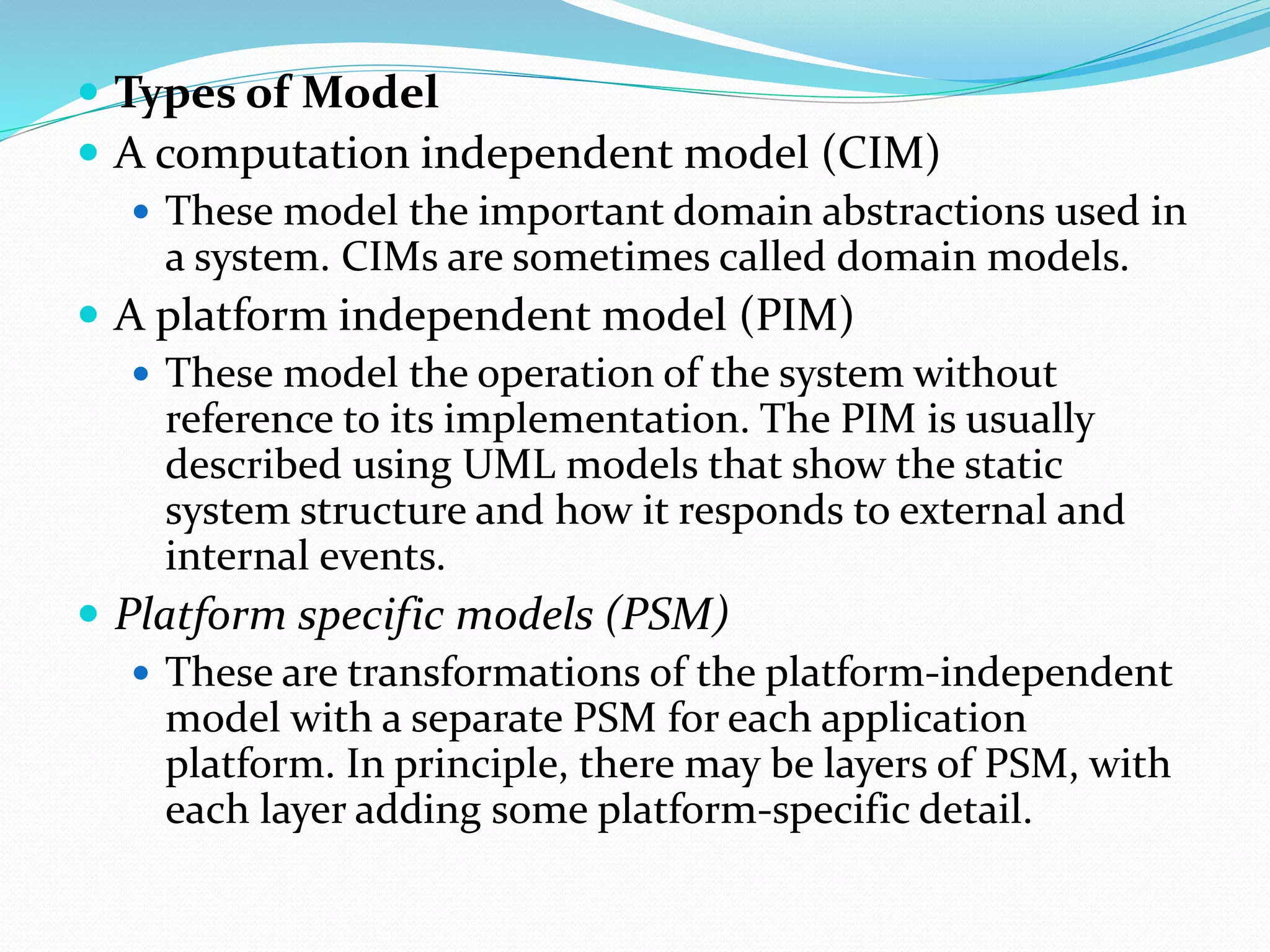  Types of Model
 A computation independent model (CIM)
 These model the important domain abstractions used in
a system. CIMs are sometimes called domain models.
 A platform independent model (PIM)
 These model the operation of the system without
reference to its implementation. The PIM is usually
described using UML models that show the static
system structure and how it responds to external and
internal events.
 Platform specific models (PSM)
 These are transformations of the platform-independent
model with a separate PSM for each application
platform. In principle, there may be layers of PSM, with
each layer adding some platform-specific detail.
 