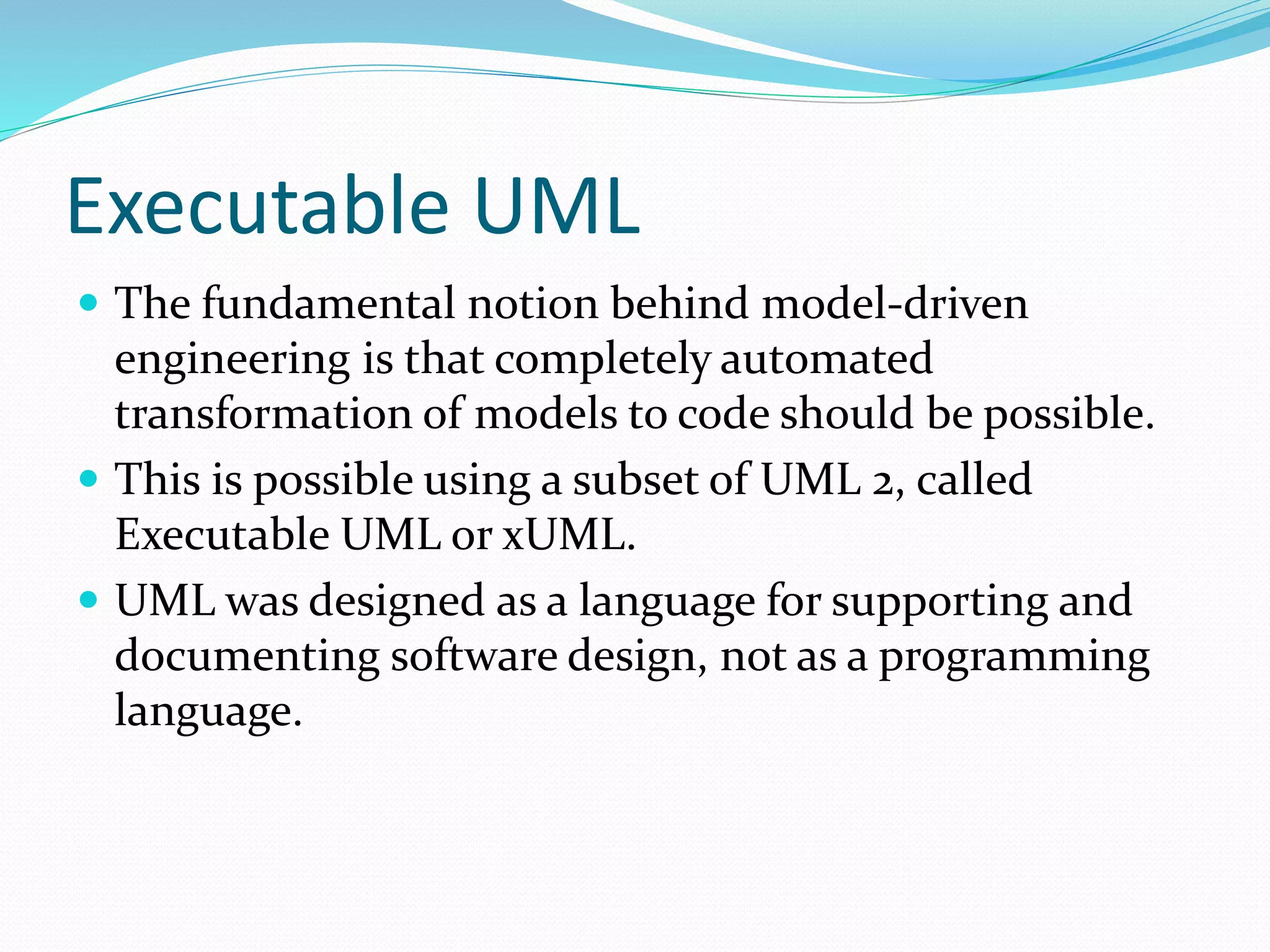 Executable UML
 The fundamental notion behind model-driven
engineering is that completely automated
transformation of models to code should be possible.
 This is possible using a subset of UML 2, called
Executable UML or xUML.
 UML was designed as a language for supporting and
documenting software design, not as a programming
language.
 