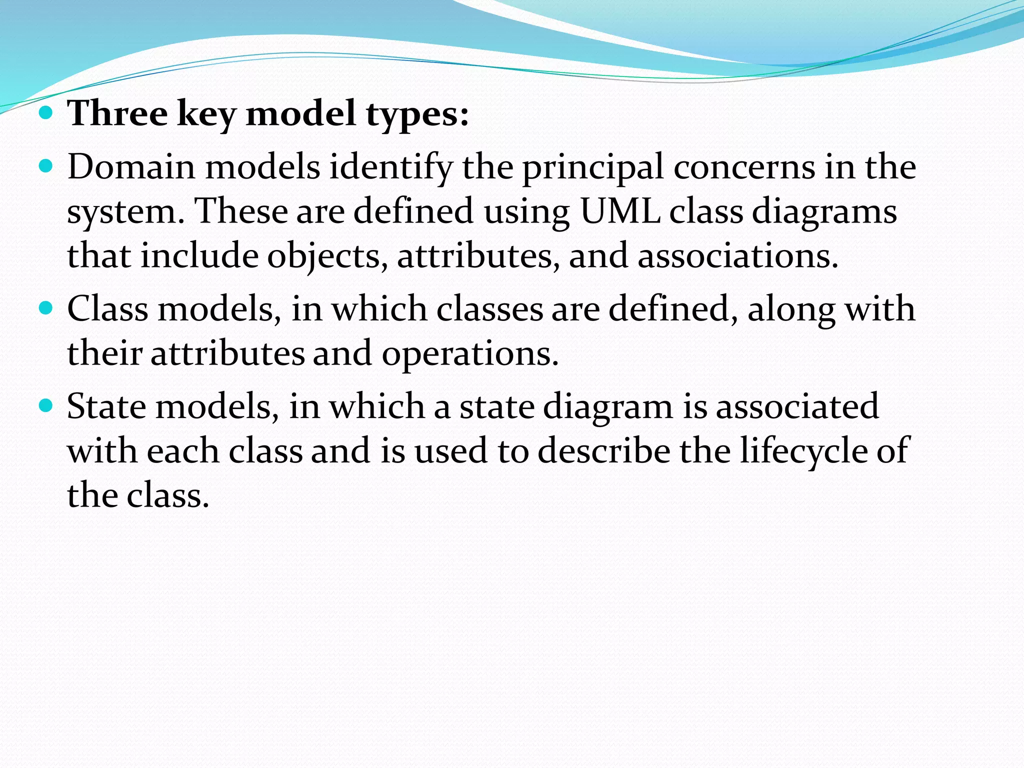  Three key model types:
 Domain models identify the principal concerns in the
system. These are defined using UML class diagrams
that include objects, attributes, and associations.
 Class models, in which classes are defined, along with
their attributes and operations.
 State models, in which a state diagram is associated
with each class and is used to describe the lifecycle of
the class.
 