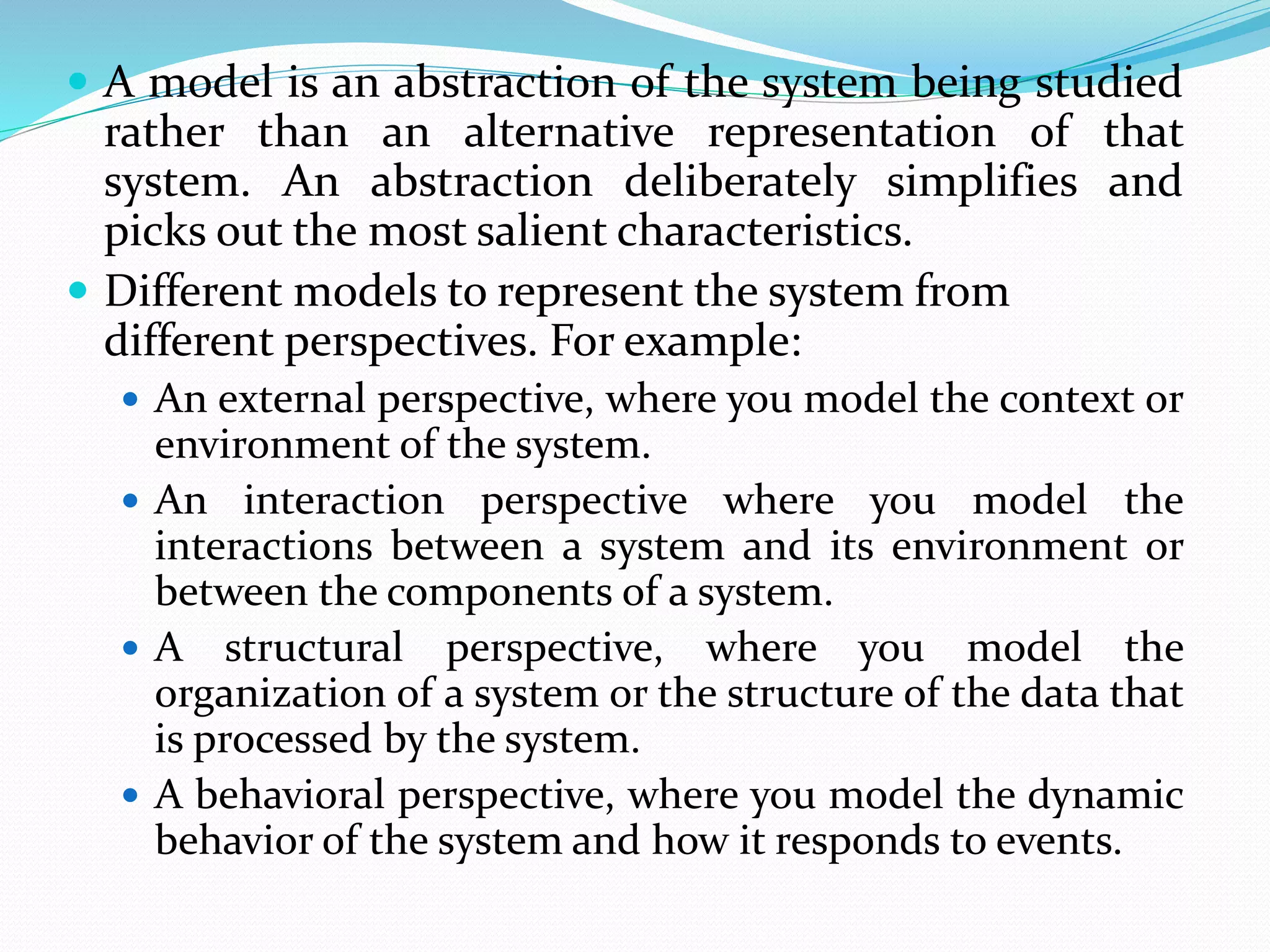  A model is an abstraction of the system being studied
rather than an alternative representation of that
system. An abstraction deliberately simplifies and
picks out the most salient characteristics.
 Different models to represent the system from
different perspectives. For example:
 An external perspective, where you model the context or
environment of the system.
 An interaction perspective where you model the
interactions between a system and its environment or
between the components of a system.
 A structural perspective, where you model the
organization of a system or the structure of the data that
is processed by the system.
 A behavioral perspective, where you model the dynamic
behavior of the system and how it responds to events.
 