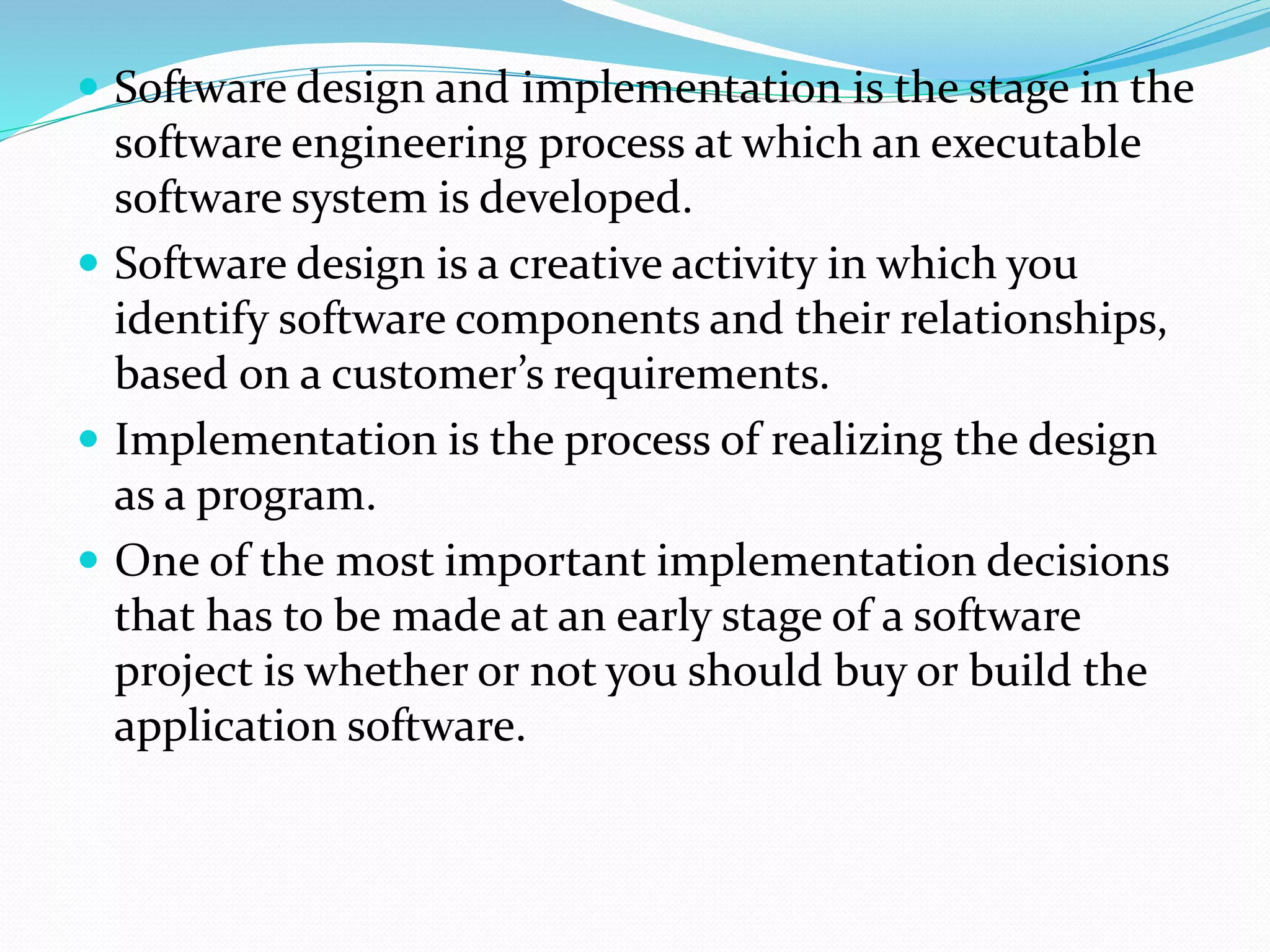  Software design and implementation is the stage in the
software engineering process at which an executable
software system is developed.
 Software design is a creative activity in which you
identify software components and their relationships,
based on a customer’s requirements.
 Implementation is the process of realizing the design
as a program.
 One of the most important implementation decisions
that has to be made at an early stage of a software
project is whether or not you should buy or build the
application software.
 