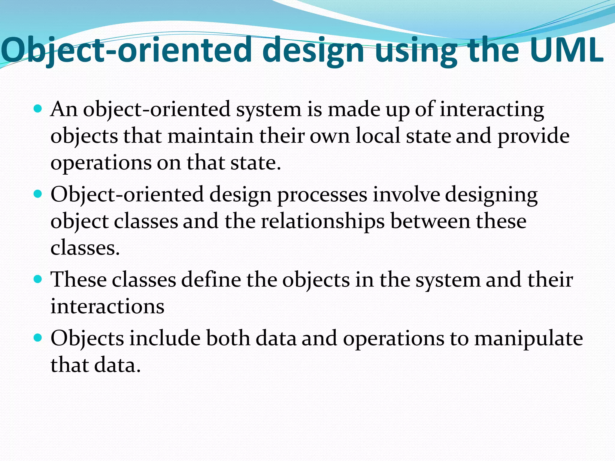 Object-oriented design using the UML
 An object-oriented system is made up of interacting
objects that maintain their own local state and provide
operations on that state.
 Object-oriented design processes involve designing
object classes and the relationships between these
classes.
 These classes define the objects in the system and their
interactions
 Objects include both data and operations to manipulate
that data.
 