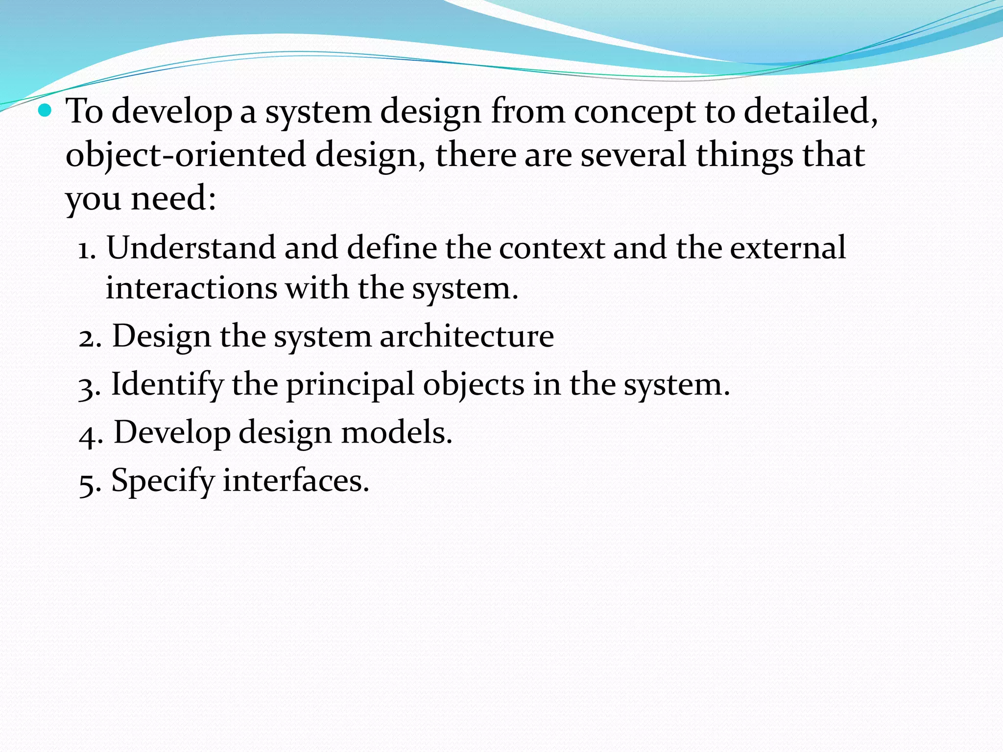  To develop a system design from concept to detailed,
object-oriented design, there are several things that
you need:
1. Understand and define the context and the external
interactions with the system.
2. Design the system architecture
3. Identify the principal objects in the system.
4. Develop design models.
5. Specify interfaces.
 
