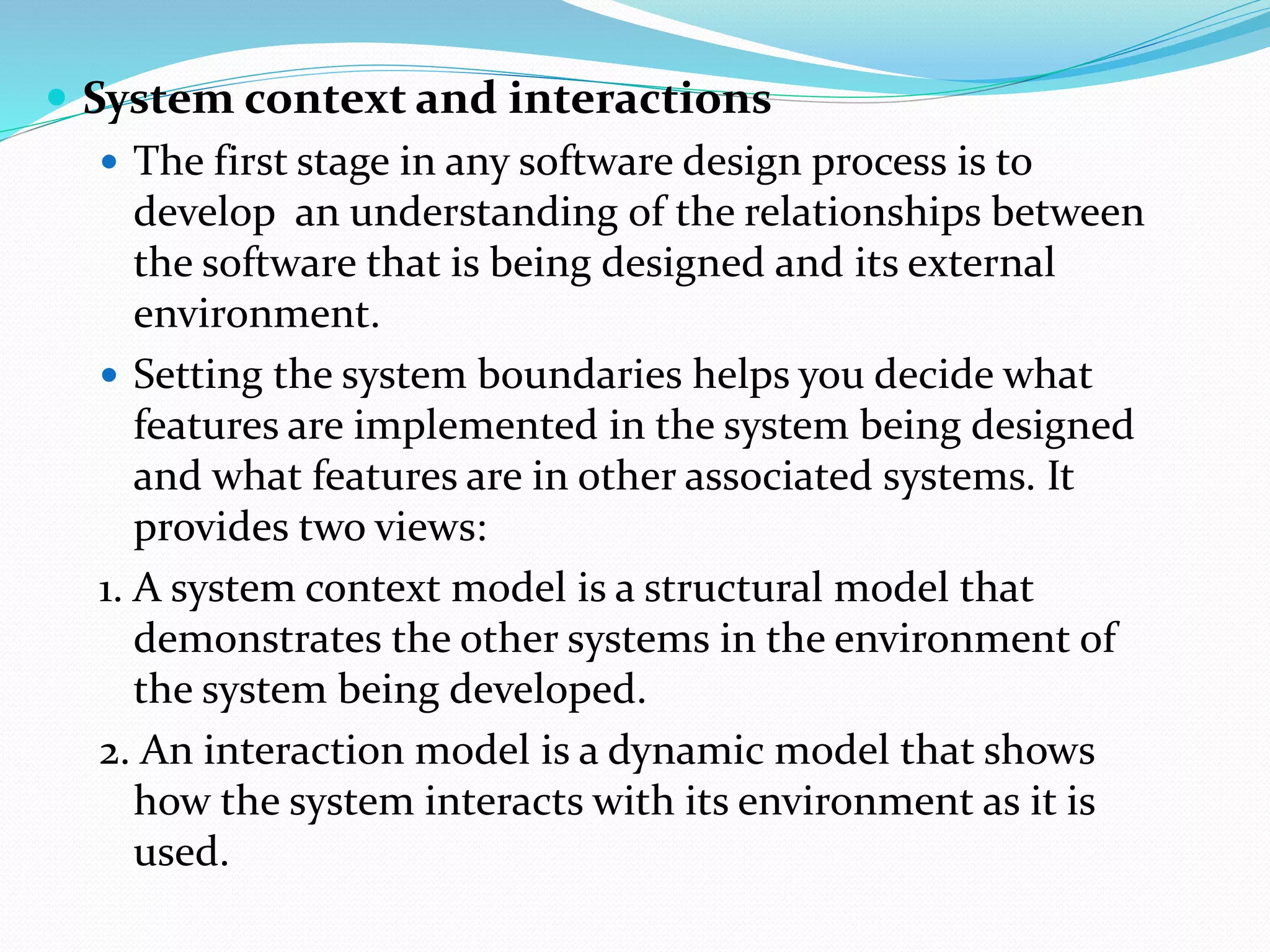  System context and interactions
 The first stage in any software design process is to
develop an understanding of the relationships between
the software that is being designed and its external
environment.
 Setting the system boundaries helps you decide what
features are implemented in the system being designed
and what features are in other associated systems. It
provides two views:
1. A system context model is a structural model that
demonstrates the other systems in the environment of
the system being developed.
2. An interaction model is a dynamic model that shows
how the system interacts with its environment as it is
used.
 