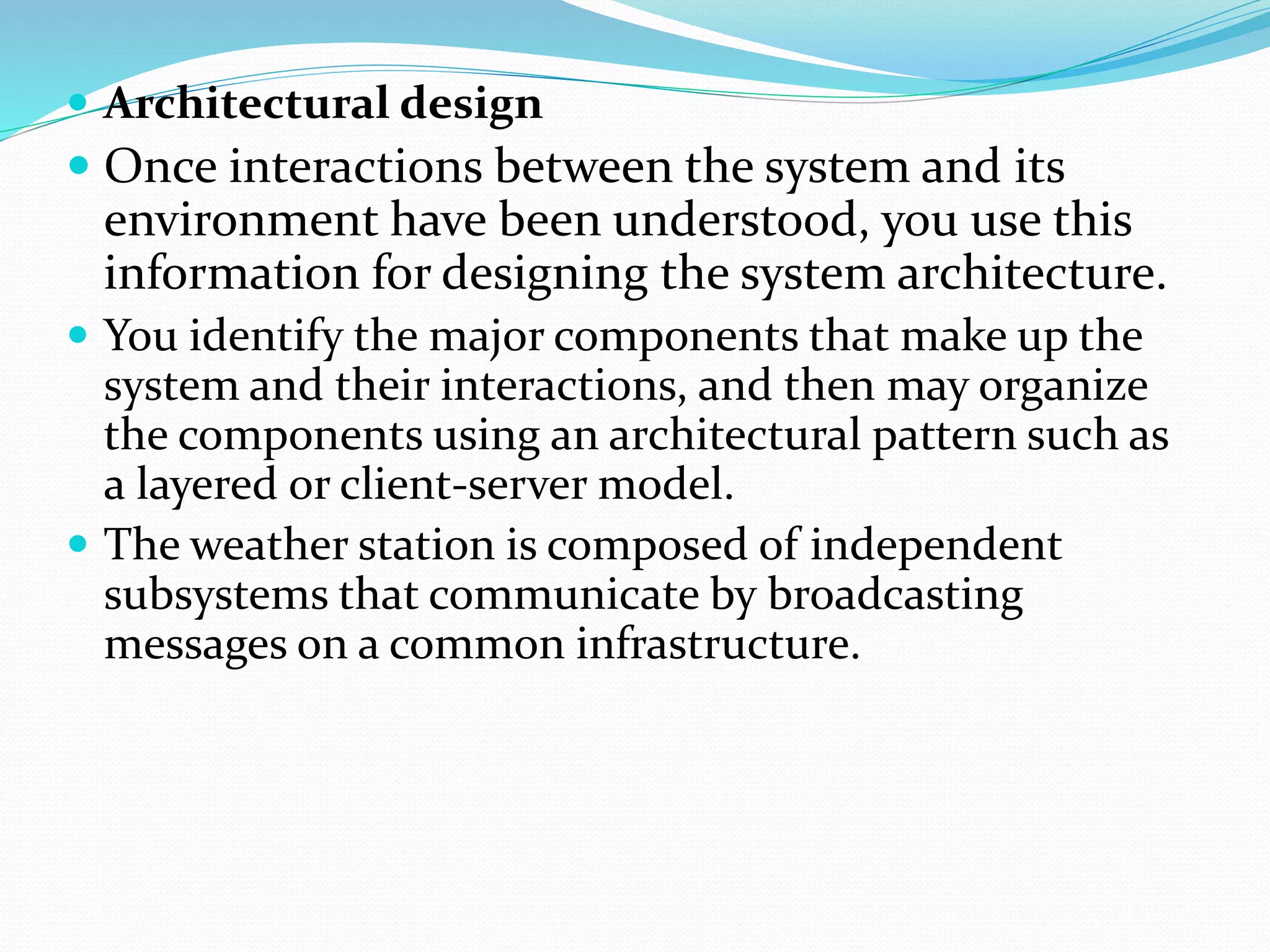  Architectural design
 Once interactions between the system and its
environment have been understood, you use this
information for designing the system architecture.
 You identify the major components that make up the
system and their interactions, and then may organize
the components using an architectural pattern such as
a layered or client-server model.
 The weather station is composed of independent
subsystems that communicate by broadcasting
messages on a common infrastructure.
 