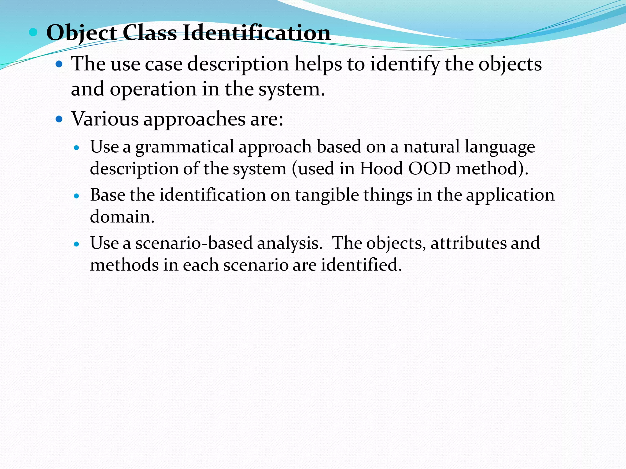  Object Class Identification
 The use case description helps to identify the objects
and operation in the system.
 Various approaches are:
 Use a grammatical approach based on a natural language
description of the system (used in Hood OOD method).
 Base the identification on tangible things in the application
domain.
 Use a scenario-based analysis. The objects, attributes and
methods in each scenario are identified.
 
