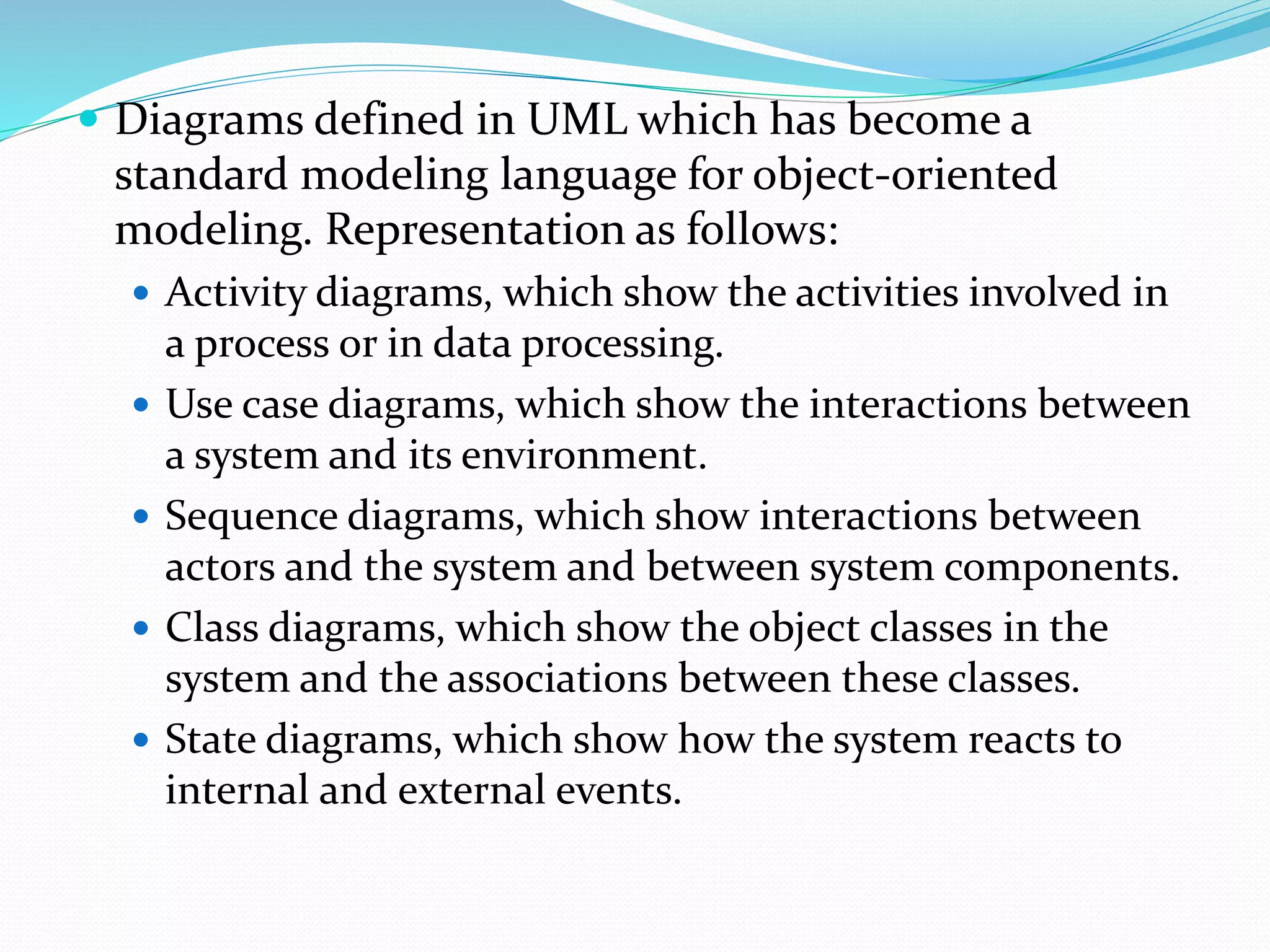  Diagrams defined in UML which has become a
standard modeling language for object-oriented
modeling. Representation as follows:
 Activity diagrams, which show the activities involved in
a process or in data processing.
 Use case diagrams, which show the interactions between
a system and its environment.
 Sequence diagrams, which show interactions between
actors and the system and between system components.
 Class diagrams, which show the object classes in the
system and the associations between these classes.
 State diagrams, which show how the system reacts to
internal and external events.
 